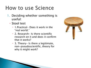 1. Deciding whether something is
useful:
 Stool test
 1.Practical- Does it work in the
“real world.”
 2. Research- Is there scientific
research on it and does it confirm
that it works?
 3. Theory- Is there a legitimate,
non-pseudoscientific, theory for
why it might work?
 