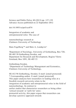 Science and Public Policy 40 (2013) pp. 127-139
Advance Access published on 22 September 2012
doi:10.1093/scipol/scs074
Integration of academic and
entrepreneurial roles: The case of
nanotechnology research at
Chalmers University of Technology
Hans Fogelberg''* and Mats A, Lundqvist^
'Department of Sociology, University of Gothenburg, Box 720,
SE-405 30 Gothenburg Sweden, and
Department for Research and Development, Region Västra
Gotaland, Box 1091, SE-405 23
Gothenburg Sweden.
^Department of Technology Management and Economics,
Chalmers University of Technology,
SE-412 96 Gothenburg, Sweden; E-mail: [email protected]
* Corresponding author. E-mail: [email protected]
This paper analyzes how researchers in leading roles at a
Swedish research university relate to the
integration of academic and entrepreneurial roles in the field of
nanotechnology. In contrast to
earlier studies that characterize researchers as being either
'critical towards' or 'unfit for' entre-
preneurial activity, this paper argues that researchers can
develop a positive approach towards
 