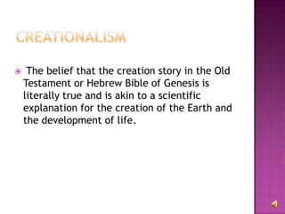 The belief that the creation story in the Old Testament or Hebrew Bible of Genesis is literally true and is akin to a scientific explanation for the creation of the Earth and the development of life. 