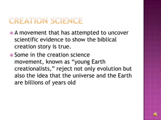 A movement that has attempted to uncover scientific evidence to show the biblical creation story is true.  Some in the creation science movement, known as “young Earth creationalists,” reject not only evolution but also the idea that the universe and the Earth are billions of years old 