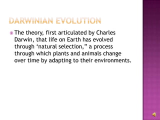 The theory, first articulated by Charles Darwin, that life on Earth has evolved through ‘natural selection,” a process through which plants and animals change over time by adapting to their environments. 