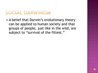 A belief that Darwin’s evolutionary theory can be applied to human society and that groups of people, just like in the wild, are subject to “survival of the fittest.” 