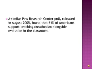 A similar Pew Research Center poll, released in August 2005, found that 64% of Americans support teaching creationism alongside evolution in the classroom. 
