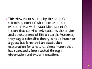This view is not shared by the nation's scientists, most of whom contend that evolution is a well-established scientific theory that convincingly explains the origins and development of life on earth. Moreover, they say, a scientific theory is not a hunch or a guess but is instead an established explanation for a natural phenomenon that has repeatedly been tested through observation and experimentation. 