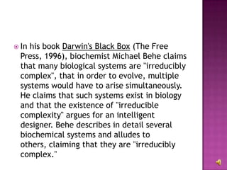 In his book  Darwin's Black Box  (The Free Press, 1996), biochemist Michael Behe claims that many biological systems are "irreducibly complex", that in order to evolve, multiple systems would have to arise simultaneously. He claims that such systems exist in biology and that the existence of "irreducible complexity" argues for an intelligent designer. Behe describes in detail several biochemical systems and alludes to others, claiming that they are "irreducibly complex."  