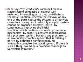 Behe says “by  irreducibly complex  I mean a single system composed of several well-matched, interacting parts that contribute to the basic function, wherein the removal of any one of the parts causes the system to effectively cease functioning. An irreducibly complex system cannot be produced directly (that is, by continuously improving the initial function, which continues to work by the same mechanism) by slight, successive modifications of a precursor system, because any precursor to an irreducibly complex system that is missing a part is by definition nonfunctional. An irreducibly complex biological system, if there is such a thing, would be a powerful challenge to Darwinian evolution.”  