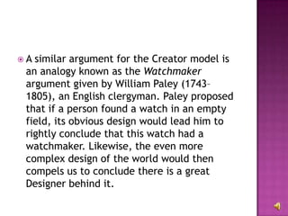 A similar argument for the Creator model is an analogy known as the  Watchmaker  argument given by William Paley (1743–1805), an English clergyman. Paley proposed that if a person found a watch in an empty field, its obvious design would lead him to rightly conclude that this watch had a watchmaker. Likewise, the even more complex design of the world would then compels us to conclude there is a great Designer behind it. 