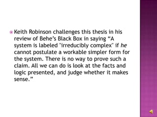 Keith Robinson challenges this thesis in his review of Behe’s Black Box in saying “A system is labeled "irreducibly complex" if  he  cannot postulate a workable simpler form for the system. There is no way to prove such a claim. All we can do is look at the facts and logic presented, and judge whether it makes sense.” 