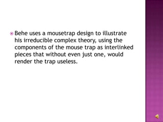 Behe uses a mousetrap design to illustrate his irreducible complex theory, using the components of the mouse trap as interlinked pieces that without even just one, would render the trap useless. 