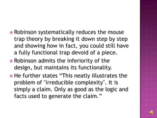 Robinson systematically reduces the mouse trap theory by breaking it down step by step and showing how in fact, you could still have a fully functional trap devoid of a piece.  Robinson admits the inferiority of the design, but maintains its functionality. He further states “This neatly illustrates the problem of "irreducible complexity". It is simply a claim. Only as good as the logic and facts used to generate the claim.”  