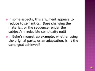 In some aspects, this argument appears to reduce to semantics.  Does changing the material, or the sequence render the subject’s irreducible complexity null?  In Behe’s mousetrap example, whether using the original parts, or an adaptation, isn’t the same goal achieved?  