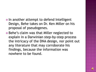 In another attempt to defend Intelligent Design, Behe takes on Dr. Ken Miller on his proposal of pseudogenes. Behe’s claim was that Miller neglected to explain in a Darwinian step-by-step process the intricacy of the DNA design, nor point out any literature that may corroborate his findings, because the information was nowhere to be found.  