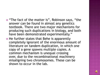“ The fact of the matter is”, Robinson says, “the answer can be found in almost any genetics textbook. There are two major mechanisms for producing such duplications in biology, and both have been demonstrated experimentally.”  He further states that Behe is apparently completely ignorant of the enormous amount of literature on tandem duplication, in which one copy of a gene spawns multiple copies. A common mechanism is unequal crossing over, due to the recombinational machinery misaligning two chromosomes. These can be shown to occur in the lab.  