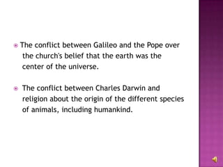 The conflict between Galileo and the Pope over the church's belief that the earth was the center of the universe. The conflict between Charles Darwin and religion about the origin of the different species of animals, including humankind. 