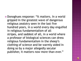 Donoghues response: “It matters. In a world gripped in the greatest wave of dangerous religious zealotry seen in the last five hundred years, in a world every day engulfed in religious fundamentalism of all stripes, and saddest of all, in a world where a professor of biological sciences can dress religious fundamentalism in the sheep’s clothing of science and be warmly aided in doing so by a major allegedly secular publisher, it matters now more than ever.” 