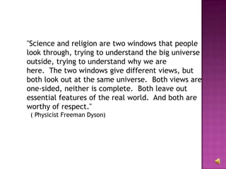 "Science and religion are two windows that people look through, trying to understand the big universe outside, trying to understand why we are here.  The two windows give different views, but both look out at the same universe.  Both views are one-sided, neither is complete.  Both leave out essential features of the real world.  And both are worthy of respect."                                 ( Physicist Freeman Dyson)  