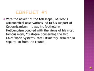 With the advent of the telescope, Galileo’ s astronomical observations led to his support of Copernicanism.  It was his foothold in Helicentrism coupled with the views of his most famous work, “Dialogue Concerning the Two Chief World Systems, that ultimately  resulted in separation from the church. 