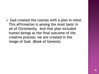 God created the cosmos with a plan in mind. This affirmation is among the most basic in all of Christianity.  And that plan included human beings as the final outcome of the creative process: we are created in the image of God. (Book of Genesis) 