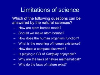 Limitations of science
Which of the following questions can be
answered by the natural sciences?
– How are atom bombs made?
– Should we make atom bombs?
– How does the human organism function?
– What is the meaning of human existence?
– How does a compact disc work?
– Is playing a CD of Coldplay enjoyable?
– Why are the laws of nature mathematical?
– Why do the laws of nature exist?
 