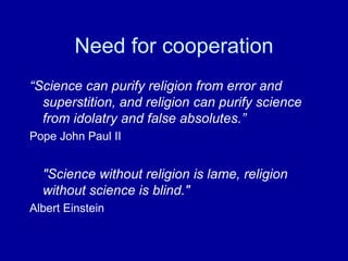 Need for cooperation
“Science can purify religion from error and
superstition, and religion can purify science
from idolatry and false absolutes.”
Pope John Paul II
"Science without religion is lame, religion
without science is blind."
Albert Einstein
 