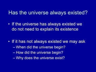 Has the universe always existed?
• If the universe has always existed we
do not need to explain its existence
• If it has not always existed we may ask
– When did the universe begin?
– How did the universe begin?
– Why does the universe exist?
 