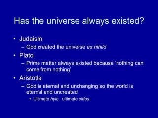 Has the universe always existed?
• Judaism
– God created the universe ex nihilo
• Plato
– Prime matter always existed because „nothing can
come from nothing‟
• Aristotle
– God is eternal and unchanging so the world is
eternal and uncreated
• Ultimate hyle, ultimate eidos
 
