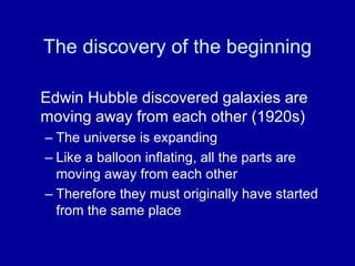 The discovery of the beginning
Edwin Hubble discovered galaxies are
moving away from each other (1920s)
– The universe is expanding
– Like a balloon inflating, all the parts are
moving away from each other
– Therefore they must originally have started
from the same place
 