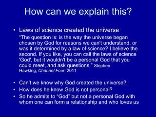 How can we explain this?
• Laws of science created the universe
“The question is: is the way the universe began
chosen by God for reasons we can't understand, or
was it determined by a law of science? I believe the
second. If you like, you can call the laws of science
'God', but it wouldn't be a personal God that you
could meet, and ask questions.” Stephen
Hawking, Channel Four, 2011
• Can‟t we know why God created the universe?
• How does he know God is not personal?
• So he admits to “God” but not a personal God with
whom one can form a relationship and who loves us
 