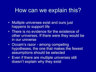 How can we explain this?
• Multiple universes exist and ours just
happens to support life
• There is no evidence for the existence of
other universes. If there were they would be
in our universe
• Occam‟s razor - among competing
hypotheses, the one that makes the fewest
assumptions should be selected
• Even if there are multiple universes still
doesn‟t explain why they exist
 
