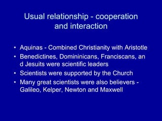 Usual relationship - cooperation
and interaction
• Aquinas - Combined Christianity with Aristotle
• Benedictines, Domininicans, Franciscans, an
d Jesuits were scientific leaders
• Scientists were supported by the Church
• Many great scientists were also believers -
Galileo, Kelper, Newton and Maxwell
 