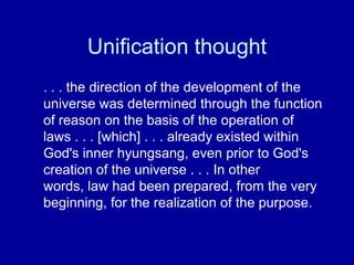 Unification thought
. . . the direction of the development of the
universe was determined through the function
of reason on the basis of the operation of
laws . . . [which] . . . already existed within
God's inner hyungsang, even prior to God's
creation of the universe . . . In other
words, law had been prepared, from the very
beginning, for the realization of the purpose.
 