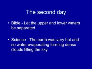 The second day
• Bible - Let the upper and lower waters
be separated
• Science - The earth was very hot and
so water evaporating forming dense
clouds filling the sky
 