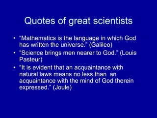Quotes of great scientists
• “Mathematics is the language in which God
has written the universe.” (Galileo)
• "Science brings men nearer to God.” (Louis
Pasteur)
• "It is evident that an acquaintance with
natural laws means no less than an
acquaintance with the mind of God therein
expressed.” (Joule)
 