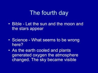 The fourth day
• Bible - Let the sun and the moon and
the stars appear
• Science - What seems to be wrong
here?
• As the earth cooled and plants
generated oxygen the atmosphere
changed. The sky became visible
 
