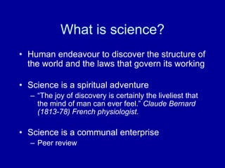 What is science?
• Human endeavour to discover the structure of
the world and the laws that govern its working
• Science is a spiritual adventure
– “The joy of discovery is certainly the liveliest that
the mind of man can ever feel.” Claude Bernard
(1813-78) French physiologist.
• Science is a communal enterprise
– Peer review
 