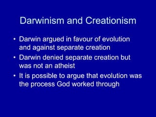 Darwinism and Creationism
• Darwin argued in favour of evolution
and against separate creation
• Darwin denied separate creation but
was not an atheist
• It is possible to argue that evolution was
the process God worked through
 