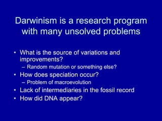 Darwinism is a research program
with many unsolved problems
• What is the source of variations and
improvements?
– Random mutation or something else?
• How does speciation occur?
– Problem of macroevolution
• Lack of intermediaries in the fossil record
• How did DNA appear?
 