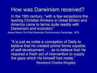 How was Darwinism received?
In the 19th century, “with a few exceptions the
leading Christian thinkers in Great Britain and
America came to terms quite readily with
Darwinism and evolution.”
James Moore The Post-Darwinian Controversies Cambridge, 1979
“It is just as noble a conception of Deity to
believe that he created primal forms capable
of self-development . . . as to believe that He
required a fresh act of intervention to supply
the gaps which He himself had made.”
Reverend Charles Kingsley
 