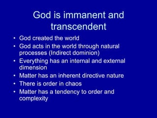 God is immanent and
transcendent
• God created the world
• God acts in the world through natural
processes (Indirect dominion)
• Everything has an internal and external
dimension
• Matter has an inherent directive nature
• There is order in chaos
• Matter has a tendency to order and
complexity
 