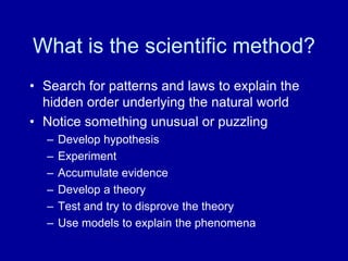 What is the scientific method?
• Search for patterns and laws to explain the
hidden order underlying the natural world
• Notice something unusual or puzzling
– Develop hypothesis
– Experiment
– Accumulate evidence
– Develop a theory
– Test and try to disprove the theory
– Use models to explain the phenomena
 