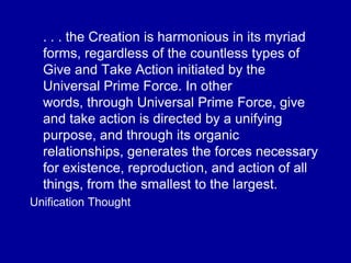 . . . the Creation is harmonious in its myriad
forms, regardless of the countless types of
Give and Take Action initiated by the
Universal Prime Force. In other
words, through Universal Prime Force, give
and take action is directed by a unifying
purpose, and through its organic
relationships, generates the forces necessary
for existence, reproduction, and action of all
things, from the smallest to the largest.
Unification Thought
 