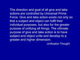 The direction and goal of all give and take
actions are controlled by Universal Prime
Force. Give and take action exists not only so
that a subject and object can fulfil their
individual purposes, but also for the greater
purpose of unifying all things. The ultimate
purpose of give and take action is to have
subject and object unite and develop to a
greater and higher dimension.
Unification Thought
 