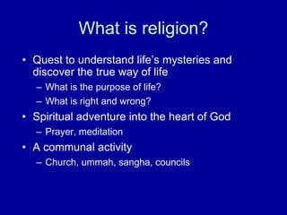 What is religion?
• Quest to understand life‟s mysteries and
  discover the true way of life
  – What is the purpose of life?
  – What is right and wrong?
• Spiritual adventure into the heart of God
  – Prayer, meditation
• A communal activity
  – Church, ummah, sangha, councils
 