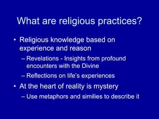 What are religious practices?
• Religious knowledge based on
  experience and reason
  – Revelations - Insights from profound
    encounters with the Divine
  – Reflections on life‟s experiences
• At the heart of reality is mystery
  – Use metaphors and similies to describe it
 