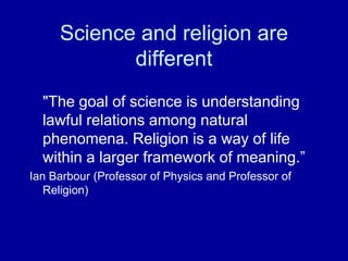 Science and religion are
            different
  "The goal of science is understanding
  lawful relations among natural
  phenomena. Religion is a way of life
  within a larger framework of meaning.”
Ian Barbour (Professor of Physics and Professor of
   Religion)
 