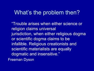 What‟s the problem then?
 “Trouble arises when either science or
 religion claims universal
 jurisdiction, when either religious dogma
 or scientific dogma claims to be
 infallible. Religious creationists and
 scientific materialists are equally
 dogmatic and insensitive.”
Freeman Dyson
 