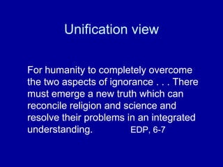 Unification view

For humanity to completely overcome
the two aspects of ignorance . . . There
must emerge a new truth which can
reconcile religion and science and
resolve their problems in an integrated
understanding.          EDP, 6-7
 
