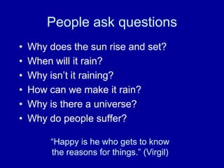People ask questions
•   Why does the sun rise and set?
•   When will it rain?
•   Why isn‟t it raining?
•   How can we make it rain?
•   Why is there a universe?
•   Why do people suffer?

         “Happy is he who gets to know
         the reasons for things.” (Virgil)
 