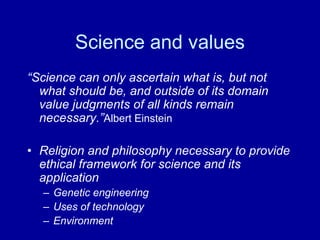 Science and values
“Science can only ascertain what is, but not
  what should be, and outside of its domain
  value judgments of all kinds remain
  necessary.”Albert Einstein

• Religion and philosophy necessary to provide
  ethical framework for science and its
  application
  – Genetic engineering
  – Uses of technology
  – Environment
 