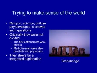 Trying to make sense of the world

• Religion, science, philoso
  phy developed to answer
  such questions
• Originally they were not
  divided
   – The first astronomers were
     priests
   – Medicine men were also
     prophets and physicians
• They strove for a
  integrated explanation
                                  Stonehenge
 